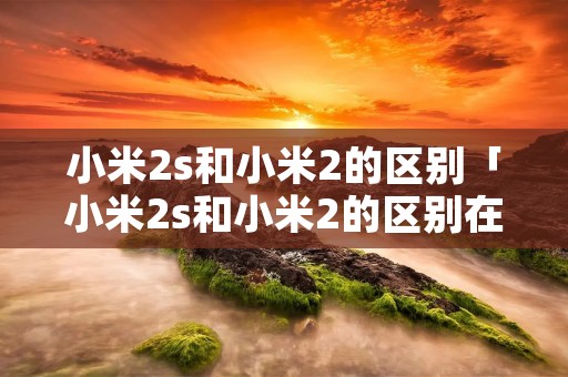 小米2s和小米2的区别「小米2s和小米2的区别在哪里」