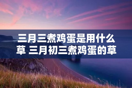 三月三煮鸡蛋是用什么草 三月初三煮鸡蛋的草 三月三煮鸡蛋是用什么草 三月初三煮鸡蛋的草