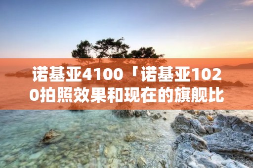 诺基亚4100「诺基亚1020拍照效果和现在的旗舰比较」 诺基亚4100「诺基亚1020拍照效果和现在的旗舰比较」