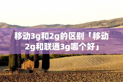 移动3g和2g的区别「移动2g和联通3g哪个好」 移动3g和2g的区别「移动2g和联通3g哪个好」