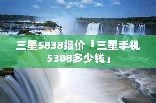 三星5838报价「三星手机5308多少钱」 三星5838报价「三星手机5308多少钱」
