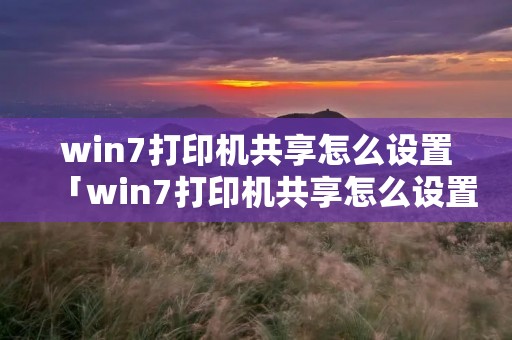 win7打印机共享怎么设置「win7打印机共享怎么设置方法」