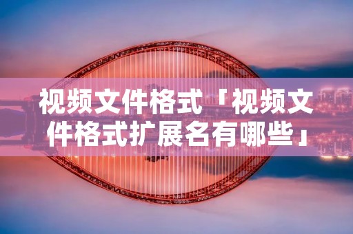 视频文件格式「视频文件格式扩展名有哪些」