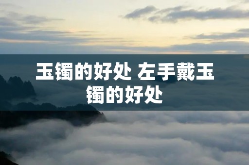 玉镯的好处 左手戴玉镯的好处 玉镯的好处 左手戴玉镯的好处