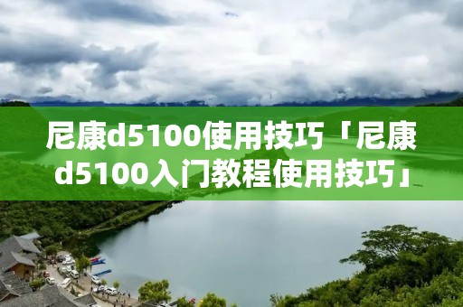 尼康d5100使用技巧「尼康d5100入门教程使用技巧」