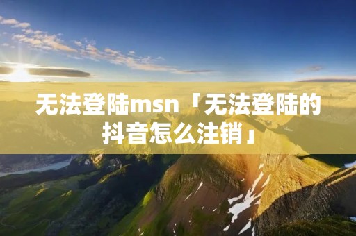 无法登陆msn「无法登陆的抖音怎么注销」