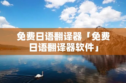 免费日语翻译器「免费日语翻译器软件」 免费日语翻译器「免费日语翻译器软件」
