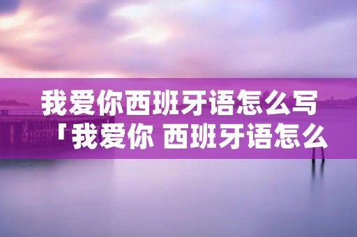 我爱你西班牙语怎么写「我爱你 西班牙语怎么说」