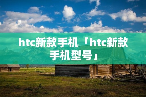 htc新款手机「htc新款手机型号」 htc新款手机「htc新款手机型号」