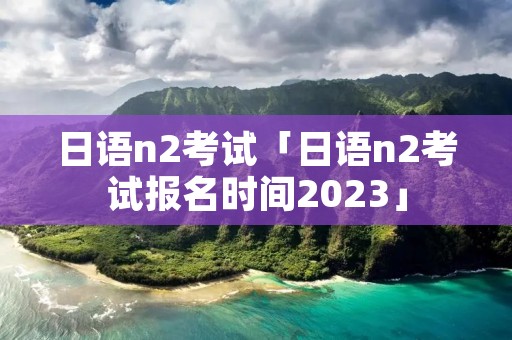 日语n2考试「日语n2考试报名时间2023」
