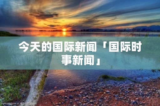 今天的国际新闻「国际时事新闻」