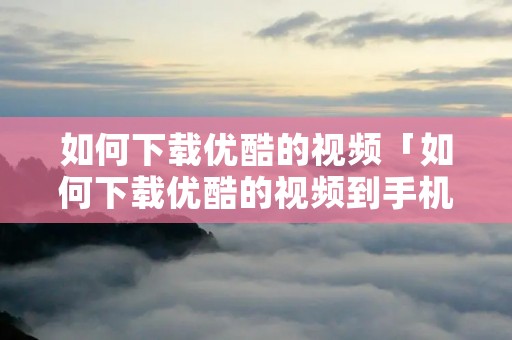 如何下载优酷的视频「如何下载优酷的视频到手机」 如何下载优酷的视频「如何下载优酷的视频到手机」