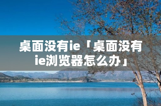 桌面没有ie「桌面没有ie浏览器怎么办」 桌面没有ie「桌面没有ie浏览器怎么办」