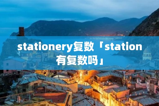 stationery复数「station有复数吗」 stationery复数「station有复数吗」