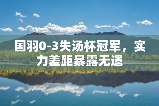 国羽0-3失汤杯冠军,实力差距暴露无遗 国羽0-3失汤杯冠军,实力差距暴露无遗