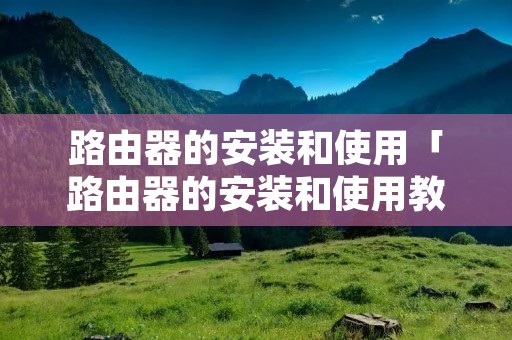 路由器的安装和使用「路由器的安装和使用教程」