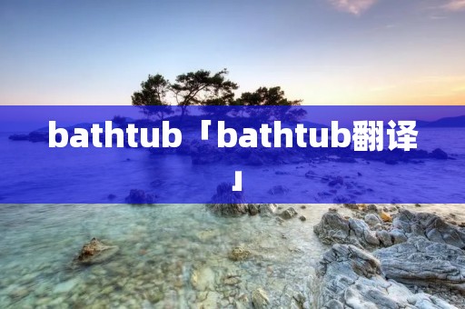 bathtub「bathtub翻译」 bathtub「bathtub翻译」
