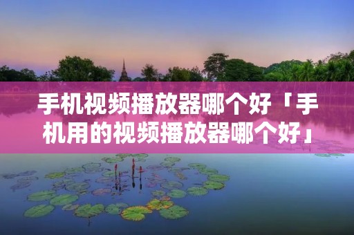 手机视频播放器哪个好「手机用的视频播放器哪个好」