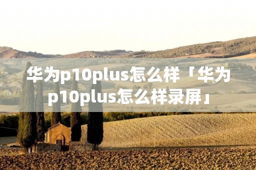 华为p10plus怎么样「华为p10plus怎么样录屏」 华为p10plus怎么样「华为p10plus怎么样录屏」