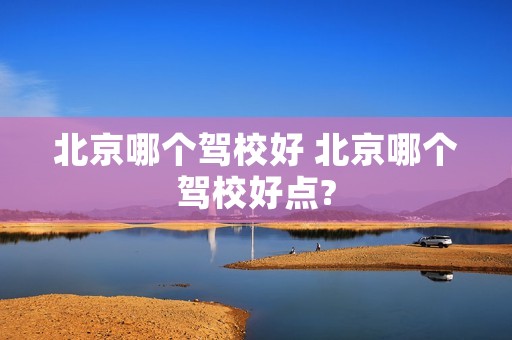 北京哪个驾校好 北京哪个驾校好点? 北京哪个驾校好 北京哪个驾校好点?