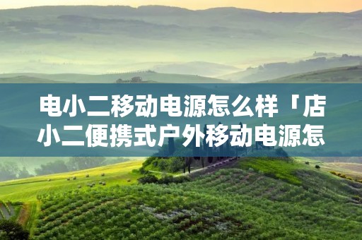 电小二移动电源怎么样「店小二便携式户外移动电源怎么样」
