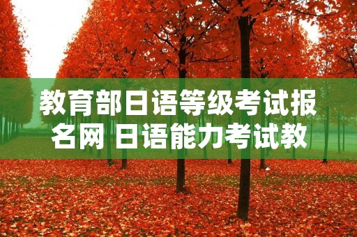 教育部日语等级考试报名网 日语能力考试教育部考试中心