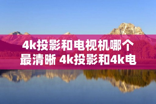 4k投影和电视机哪个最清晰 4k投影和4k电视哪个好 4k投影和电视机哪个最清晰 4k投影和4k电视哪个好