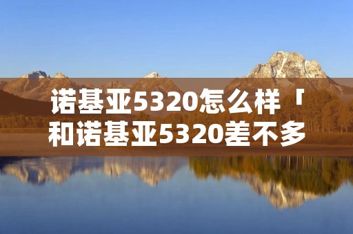 诺基亚5320怎么样「和诺基亚5320差不多的手机」 诺基亚5320怎么样「和诺基亚5320差不多的手机」