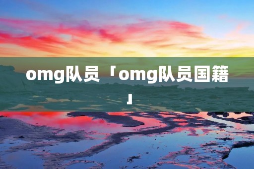 omg队员「omg队员国籍」 omg队员「omg队员国籍」