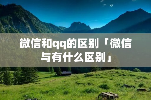 微信和qq的区别「微信与有什么区别」 微信和qq的区别「微信与有什么区别」