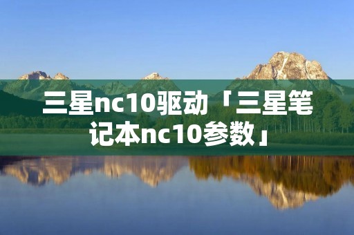 三星nc10驱动「三星笔记本nc10参数」 三星nc10驱动「三星笔记本nc10参数」