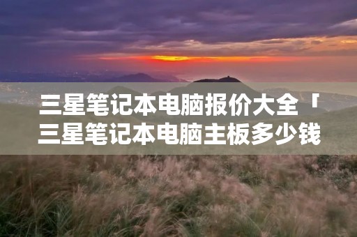 三星笔记本电脑报价大全「三星笔记本电脑主板多少钱」 三星笔记本电脑报价大全「三星笔记本电脑主板多少钱」