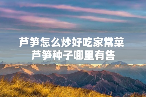 芦笋怎么炒好吃家常菜 芦笋种子哪里有售