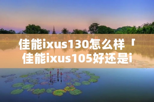 佳能ixus130怎么样「佳能ixus105好还是ixus130」