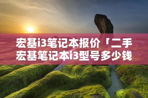 宏基i3笔记本报价「二手宏基笔记本i3型号多少钱」 宏基i3笔记本报价「二手宏基笔记本i3型号多少钱」