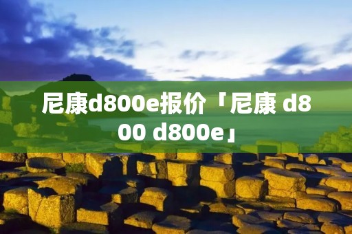 尼康d800e报价「尼康 d800 d800e」