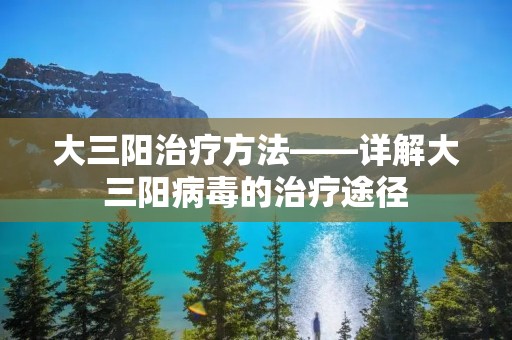 大三阳治疗方法——详解大三阳病毒的治疗途径