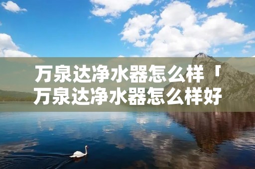 万泉达净水器怎么样「万泉达净水器怎么样好不好」 万泉达净水器怎么样「万泉达净水器怎么样好不好」