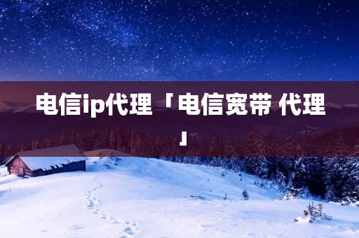 电信ip代理「电信宽带 代理」 电信ip代理「电信宽带 代理」