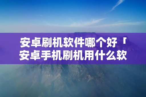 安卓刷机软件哪个好「安卓手机刷机用什么软件」