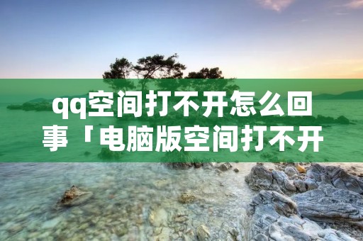 qq空间打不开怎么回事「电脑版空间打不开怎么回事」