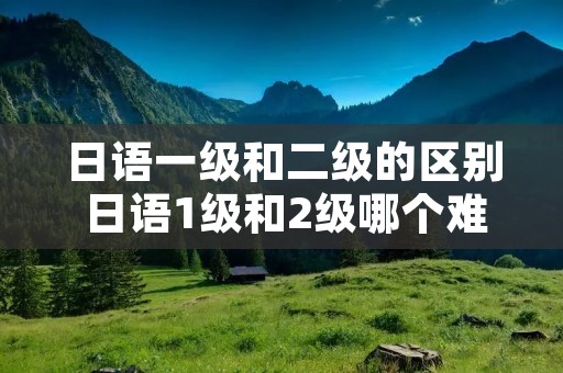 日语一级和二级的区别 日语1级和2级哪个难
