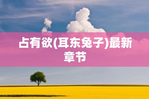 占有欲(耳东兔子)最新章节:当欲望与控制的边界模糊