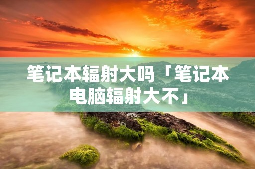 笔记本辐射大吗「笔记本电脑辐射大不」