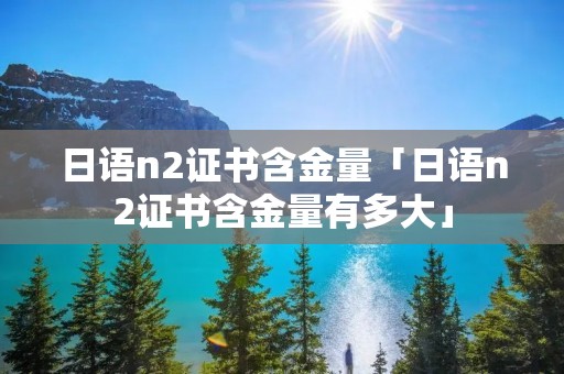 日语n2证书含金量「日语n2证书含金量有多大」