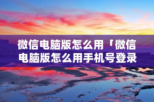 微信电脑版怎么用「微信电脑版怎么用手机号登录」 微信电脑版怎么用「微信电脑版怎么用手机号登录」