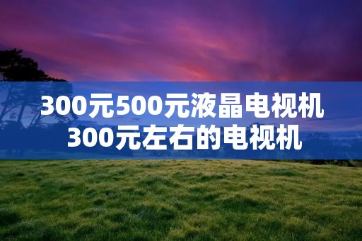 300元500元液晶电视机 300元左右的电视机 300元500元液晶电视机 300元左右的电视机