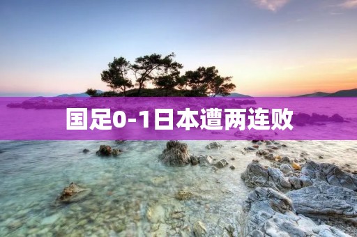 国足0-1日本遭两连败:战术失误导致惨败 国足0-1日本遭两连败:战术失误导致惨败