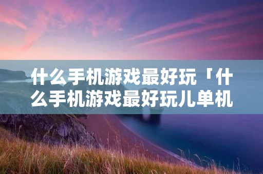 什么手机游戏最好玩「什么手机游戏最好玩儿单机」 什么手机游戏最好玩「什么手机游戏最好玩儿单机」