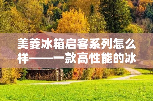 美菱冰箱启客系列怎么样——一款高性能的冰箱值得拥有